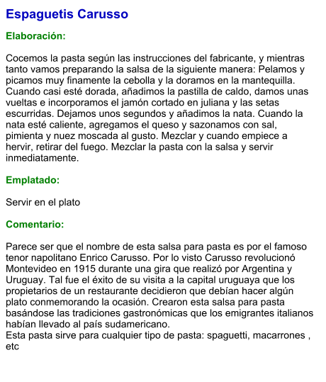 Espaguetis Carusso  Elaboración:  Cocemos la pasta según las instrucciones del fabricante, y mientras tanto vamos preparando la salsa de la siguiente manera: Pelamos y picamos muy finamente la cebolla y la doramos en la mantequilla. Cuando casi esté dorada, añadimos la pastilla de caldo, damos unas vueltas e incorporamos el jamón cortado en juliana y las setas escurridas. Dejamos unos segundos y añadimos la nata. Cuando la nata esté caliente, agregamos el queso y sazonamos con sal, pimienta y nuez moscada al gusto. Mezclar y cuando empiece a hervir, retirar del fuego. Mezclar la pasta con la salsa y servir inmediatamente.  Emplatado:  Servir en el plato   Comentario:  Parece ser que el nombre de esta salsa para pasta es por el famoso tenor napolitano Enrico Carusso. Por lo visto Carusso revolucionó Montevideo en 1915 durante una gira que realizó por Argentina y Uruguay. Tal fue el éxito de su visita a la capital uruguaya que los propietarios de un restaurante decidieron que debían hacer algún plato conmemorando la ocasión. Crearon esta salsa para pasta basándose las tradiciones gastronómicas que los emigrantes italianos habían llevado al país sudamericano. Esta pasta sirve para cualquier tipo de pasta: spaguetti, macarrones , etc