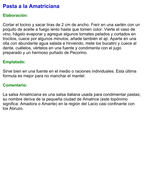 Pasta a la Amatriciana  Elaboración:  Cortar el tocino y sacar tiras de 2 cm de ancho. Freír en una sartén con un poquito de aceite a fuego lento hasta que tomen color. Vierte el vaso de vino, hágalo evaporar y agregue algunos tomates pelados y cortados en trocitos, cuece por algunos minutos, añade también el ají. Aparte en una olla con abundante agua salada e hirviendo, mete los bucatini y cuece al dente, cuélelos, vértelos en una fuente y condimenta con el jugo preparado y un hermoso puñado de Pecorino.  Emplatado:  Sirve bien en una fuente en el medio o raciones individuales. Esta última formula es mejor para no manchar el mantel.  Comentario:  La salsa Amatriciana es una salsa italiana usada para condimentar pastas; su nombre deriva de la pequeña ciudad de Amatrice (este topónimo significa: Amadora o Amante) en la región del Lacio casi confinante con los Abruzo.
