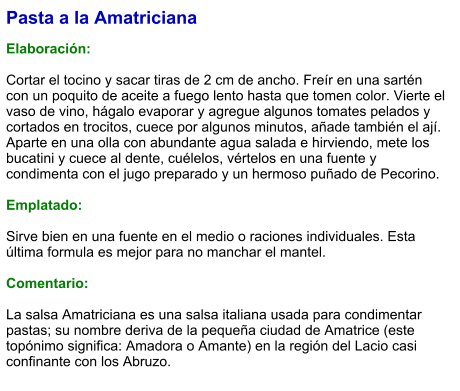 Pasta a la Amatriciana  Elaboración:  Cortar el tocino y sacar tiras de 2 cm de ancho. Freír en una sartén con un poquito de aceite a fuego lento hasta que tomen color. Vierte el vaso de vino, hágalo evaporar y agregue algunos tomates pelados y cortados en trocitos, cuece por algunos minutos, añade también el ají. Aparte en una olla con abundante agua salada e hirviendo, mete los bucatini y cuece al dente, cuélelos, vértelos en una fuente y condimenta con el jugo preparado y un hermoso puñado de Pecorino.  Emplatado:  Sirve bien en una fuente en el medio o raciones individuales. Esta última formula es mejor para no manchar el mantel.  Comentario:  La salsa Amatriciana es una salsa italiana usada para condimentar pastas; su nombre deriva de la pequeña ciudad de Amatrice (este topónimo significa: Amadora o Amante) en la región del Lacio casi confinante con los Abruzo.