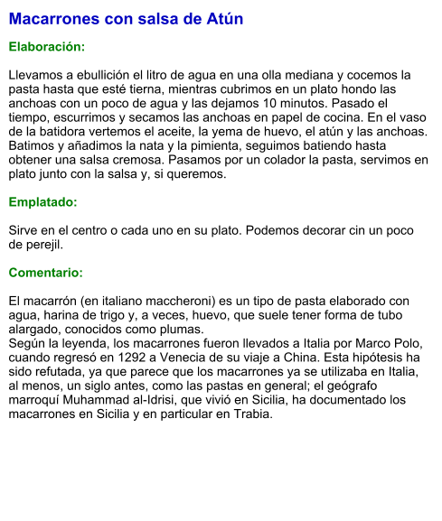 Macarrones con salsa de Atún  Elaboración:  Llevamos a ebullición el litro de agua en una olla mediana y cocemos la pasta hasta que esté tierna, mientras cubrimos en un plato hondo las anchoas con un poco de agua y las dejamos 10 minutos. Pasado el tiempo, escurrimos y secamos las anchoas en papel de cocina. En el vaso de la batidora vertemos el aceite, la yema de huevo, el atún y las anchoas. Batimos y añadimos la nata y la pimienta, seguimos batiendo hasta obtener una salsa cremosa. Pasamos por un colador la pasta, servimos en plato junto con la salsa y, si queremos.  Emplatado:  Sirve en el centro o cada uno en su plato. Podemos decorar cin un poco de perejil.   Comentario:  El macarrón (en italiano maccheroni) es un tipo de pasta elaborado con agua, harina de trigo y, a veces, huevo, que suele tener forma de tubo alargado, conocidos como plumas. Según la leyenda, los macarrones fueron llevados a Italia por Marco Polo, cuando regresó en 1292 a Venecia de su viaje a China. Esta hipótesis ha sido refutada, ya que parece que los macarrones ya se utilizaba en Italia, al menos, un siglo antes, como las pastas en general; el geógrafo marroquí Muhammad al-Idrisi, que vivió en Sicilia, ha documentado los macarrones en Sicilia y en particular en Trabia.
