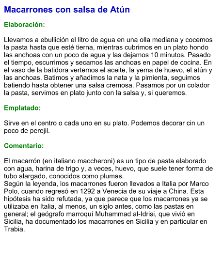 Macarrones con salsa de Atún  Elaboración:  Llevamos a ebullición el litro de agua en una olla mediana y cocemos la pasta hasta que esté tierna, mientras cubrimos en un plato hondo las anchoas con un poco de agua y las dejamos 10 minutos. Pasado el tiempo, escurrimos y secamos las anchoas en papel de cocina. En el vaso de la batidora vertemos el aceite, la yema de huevo, el atún y las anchoas. Batimos y añadimos la nata y la pimienta, seguimos batiendo hasta obtener una salsa cremosa. Pasamos por un colador la pasta, servimos en plato junto con la salsa y, si queremos.  Emplatado:  Sirve en el centro o cada uno en su plato. Podemos decorar cin un poco de perejil.   Comentario:  El macarrón (en italiano maccheroni) es un tipo de pasta elaborado con agua, harina de trigo y, a veces, huevo, que suele tener forma de tubo alargado, conocidos como plumas. Según la leyenda, los macarrones fueron llevados a Italia por Marco Polo, cuando regresó en 1292 a Venecia de su viaje a China. Esta hipótesis ha sido refutada, ya que parece que los macarrones ya se utilizaba en Italia, al menos, un siglo antes, como las pastas en general; el geógrafo marroquí Muhammad al-Idrisi, que vivió en Sicilia, ha documentado los macarrones en Sicilia y en particular en Trabia.