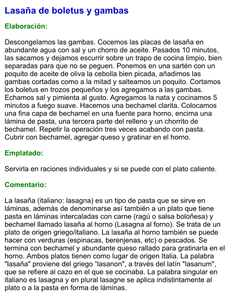 Lasaña de boletus y gambas  Elaboración:  Descongelamos las gambas. Cocemos las placas de lasaña en abundante agua con sal y un chorro de aceite. Pasados 10 minutos, las sacamos y dejamos escurrir sobre un trapo de cocina limpio, bien separadas para que no se peguen. Ponemos en una sartén con un poquito de aceite de oliva la cebolla bien picada, añadimos las gambas cortadas como a la mitad y salteamos un poquito. Cortamos los boletus en trozos pequeños y los agregamos a las gambas. Echamos sal y pimienta al gusto. Agregamos la nata y cocinamos 5 minutos a fuego suave. Hacemos una bechamel clarita. Colocamos una fina capa de bechamel en una fuente para horno, encima una lámina de pasta, una tercera parte del relleno y un chorrito de bechamel. Repetir la operación tres veces acabando con pasta. Cubrir con bechamel, agregar queso y gratinar en el horno.  Emplatado:  Servirla en raciones individuales y si se puede con el plato caliente.  Comentario:  La lasaña (italiano: lasagna) es un tipo de pasta que se sirve en láminas, además de denominarse así también a un plato que tiene pasta en láminas intercaladas con carne (ragú o salsa boloñesa) y bechamel llamado lasaña al horno (Lasagna al forno). Se trata de un plato de origen griego/italiano. La lasaña al horno también se puede hacer con verduras (espinacas, berenjenas, etc) o pescados. Se termina con bechamel y abundante queso rallado para gratinarla en el horno. Ambos platos tienen como lugar de origen Italia. La palabra "lasaña" proviene del griego “lasanon", a través del latín "lasanum", que se refiere al cazo en el que se cocinaba. La palabra singular en italiano es lasagna y en plural lasagne se aplica indistintamente al plato o a la pasta en forma de láminas.
