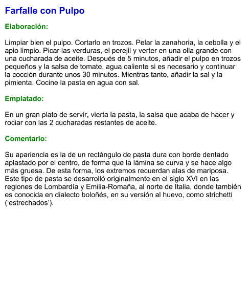 Farfalle con Pulpo  Elaboración:  Limpiar bien el pulpo. Cortarlo en trozos. Pelar la zanahoria, la cebolla y el apio limpio. Picar las verduras, el perejil y verter en una olla grande con una cucharada de aceite. Después de 5 minutos, añadir el pulpo en trozos pequeños y la salsa de tomate, agua caliente si es necesario y continuar la cocción durante unos 30 minutos. Mientras tanto, añadir la sal y la pimienta. Cocine la pasta en agua con sal.   Emplatado:  En un gran plato de servir, vierta la pasta, la salsa que acaba de hacer y rociar con las 2 cucharadas restantes de aceite.  Comentario:  Su apariencia es la de un rectángulo de pasta dura con borde dentado aplastado por el centro, de forma que la lámina se curva y se hace algo más gruesa. De esta forma, los extremos recuerdan alas de mariposa. Este tipo de pasta se desarrolló originalmente en el siglo XVI en las regiones de Lombardía y Emilia-Romaña, al norte de Italia, donde también es conocida en dialecto boloñés, en su versión al huevo, como strichetti (‘estrechados’).