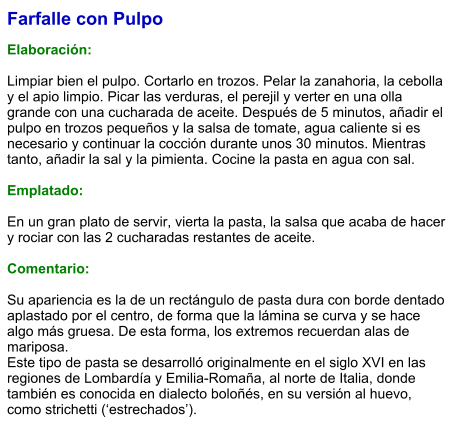 Farfalle con Pulpo  Elaboración:  Limpiar bien el pulpo. Cortarlo en trozos. Pelar la zanahoria, la cebolla y el apio limpio. Picar las verduras, el perejil y verter en una olla grande con una cucharada de aceite. Después de 5 minutos, añadir el pulpo en trozos pequeños y la salsa de tomate, agua caliente si es necesario y continuar la cocción durante unos 30 minutos. Mientras tanto, añadir la sal y la pimienta. Cocine la pasta en agua con sal.   Emplatado:  En un gran plato de servir, vierta la pasta, la salsa que acaba de hacer y rociar con las 2 cucharadas restantes de aceite.  Comentario:  Su apariencia es la de un rectángulo de pasta dura con borde dentado aplastado por el centro, de forma que la lámina se curva y se hace algo más gruesa. De esta forma, los extremos recuerdan alas de mariposa. Este tipo de pasta se desarrolló originalmente en el siglo XVI en las regiones de Lombardía y Emilia-Romaña, al norte de Italia, donde también es conocida en dialecto boloñés, en su versión al huevo, como strichetti (‘estrechados’).