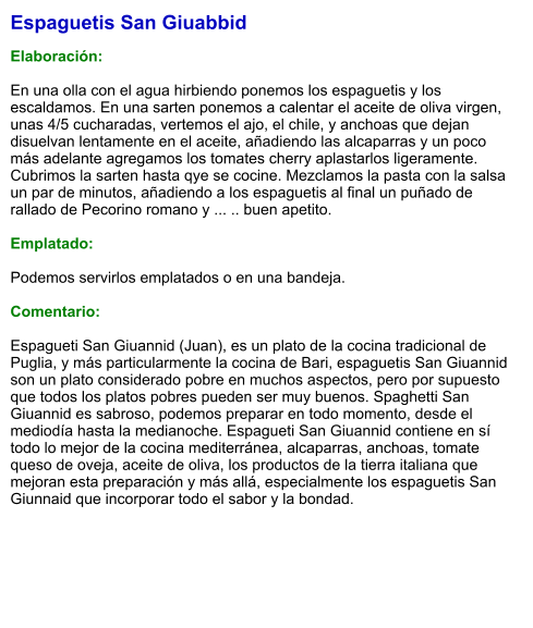 Espaguetis San Giuabbid  Elaboración:  En una olla con el agua hirbiendo ponemos los espaguetis y los escaldamos. En una sarten ponemos a calentar el aceite de oliva virgen, unas 4/5 cucharadas, vertemos el ajo, el chile, y anchoas que dejan disuelvan lentamente en el aceite, añadiendo las alcaparras y un poco más adelante agregamos los tomates cherry aplastarlos ligeramente. Cubrimos la sarten hasta qye se cocine. Mezclamos la pasta con la salsa un par de minutos, añadiendo a los espaguetis al final un puñado de rallado de Pecorino romano y ... .. buen apetito.  Emplatado:  Podemos servirlos emplatados o en una bandeja.  Comentario:  Espagueti San Giuannid (Juan), es un plato de la cocina tradicional de Puglia, y más particularmente la cocina de Bari, espaguetis San Giuannid son un plato considerado pobre en muchos aspectos, pero por supuesto que todos los platos pobres pueden ser muy buenos. Spaghetti San Giuannid es sabroso, podemos preparar en todo momento, desde el mediodía hasta la medianoche. Espagueti San Giuannid contiene en sí todo lo mejor de la cocina mediterránea, alcaparras, anchoas, tomate queso de oveja, aceite de oliva, los productos de la tierra italiana que mejoran esta preparación y más allá, especialmente los espaguetis San Giunnaid que incorporar todo el sabor y la bondad.