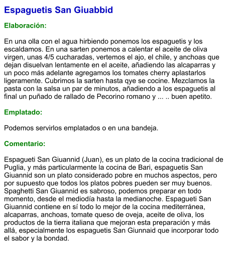 Espaguetis San Giuabbid  Elaboración:  En una olla con el agua hirbiendo ponemos los espaguetis y los escaldamos. En una sarten ponemos a calentar el aceite de oliva virgen, unas 4/5 cucharadas, vertemos el ajo, el chile, y anchoas que dejan disuelvan lentamente en el aceite, añadiendo las alcaparras y un poco más adelante agregamos los tomates cherry aplastarlos ligeramente. Cubrimos la sarten hasta qye se cocine. Mezclamos la pasta con la salsa un par de minutos, añadiendo a los espaguetis al final un puñado de rallado de Pecorino romano y ... .. buen apetito.  Emplatado:  Podemos servirlos emplatados o en una bandeja.  Comentario:  Espagueti San Giuannid (Juan), es un plato de la cocina tradicional de Puglia, y más particularmente la cocina de Bari, espaguetis San Giuannid son un plato considerado pobre en muchos aspectos, pero por supuesto que todos los platos pobres pueden ser muy buenos. Spaghetti San Giuannid es sabroso, podemos preparar en todo momento, desde el mediodía hasta la medianoche. Espagueti San Giuannid contiene en sí todo lo mejor de la cocina mediterránea, alcaparras, anchoas, tomate queso de oveja, aceite de oliva, los productos de la tierra italiana que mejoran esta preparación y más allá, especialmente los espaguetis San Giunnaid que incorporar todo el sabor y la bondad.