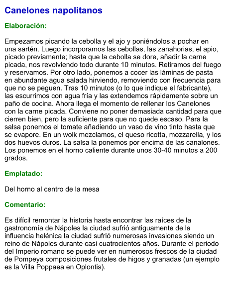 Canelones napolitanos  Elaboración:  Empezamos picando la cebolla y el ajo y poniéndolos a pochar en una sartén. Luego incorporamos las cebollas, las zanahorias, el apio, picado previamente; hasta que la cebolla se dore, añadir la carne picada, nos revolviendo todo durante 10 minutos. Retiramos del fuego y reservamos. Por otro lado, ponemos a cocer las láminas de pasta en abundante agua salada hirviendo, removiendo con frecuencia para que no se peguen. Tras 10 minutos (o lo que indique el fabricante), las escurrimos con agua fría y las extendemos rápidamente sobre un paño de cocina. Ahora llega el momento de rellenar los Canelones con la carne picada. Conviene no poner demasiada cantidad para que cierren bien, pero la suficiente para que no quede escaso. Para la salsa ponemos el tomate añadiendo un vaso de vino tinto hasta que se evapore. En un wolk mezclamos, el queso ricotta, mozzarella, y los dos huevos duros. La salsa la ponemos por encima de las canalones. Los ponemos en el horno caliente durante unos 30-40 minutos a 200 grados.  Emplatado:  Del horno al centro de la mesa  Comentario:  Es difícil remontar la historia hasta encontrar las raíces de la gastronomía de Nápoles la ciudad sufrió antiguamente de la influencia helénica la ciudad sufrió numerosas invasiones siendo un reino de Nápoles durante casi cuatrocientos años. Durante el periodo del Imperio romano se puede ver en numerosos frescos de la ciudad de Pompeya composiciones frutales de higos y granadas (un ejemplo es la Villa Poppaea en Oplontis).