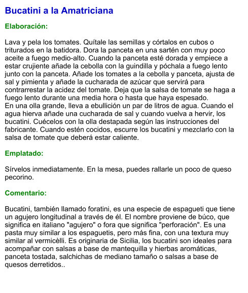 Bucatini a la Amatriciana  Elaboración:  Lava y pela los tomates. Quítale las semillas y córtalos en cubos o triturados en la batidora. Dora la panceta en una sartén con muy poco aceite a fuego medio-alto. Cuando la panceta esté dorada y empiece a estar crujiente añade la cebolla con la guindilla y póchala a fuego lento junto con la panceta. Añade los tomates a la cebolla y panceta, ajusta de sal y pimienta y añade la cucharada de azúcar que servirá para contrarrestar la acidez del tomate. Deja que la salsa de tomate se haga a fuego lento durante una media hora o hasta que haya espesado. En una olla grande, lleva a ebullición un par de litros de agua. Cuando el agua hierva añade una cucharada de sal y cuando vuelva a hervir, los bucatini. Cuécelos con la olla destapada según las instrucciones del fabricante. Cuando estén cocidos, escurre los bucatini y mezclarlo con la salsa de tomate que deberá estar caliente.  Emplatado:  Sírvelos inmediatamente. En la mesa, puedes rallarle un poco de queso pecorino.   Comentario:  Bucatini, también llamado foratini, es una especie de espagueti que tiene un agujero longitudinal a través de él. El nombre proviene de búco, que significa en italiano "agujero" o fora que significa "perforación". Es una pasta muy similar a los espaguetis, pero más fina, con una textura muy similar al vermicèlli. Es originaria de Sicilia, los bucatini son ideales para acompañar con salsas a base de mantequilla y hierbas aromáticas, panceta tostada, salchichas de mediano tamaño o salsas a base de quesos derretidos..