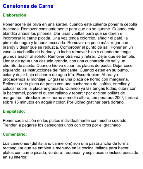 Canelones de Carne  Elaboración:  Poner aceite de oliva en una sartén, cuando este caliente poner la cebolla troceada. Remover constantemente para que no se queme. Cuando este blandita añadir los piñones. Dar unas vueltas para que se doren e incorporar la carne picada. Una vez tenga colorcito, añadir el paté, la pimienta negra y la nuez moscada. Remover un poco más, regar con brandy y dejar que se reduzca. Comprobar el punto de sal. Poner en un vaso la cucharilla de harina y la leche remover bien y cuando no tenga grumos añadir al sofrito. Remover otra vez y retirar. Dejar que se temple. Llenar de agua una cazuela grande, con una cucharada de sal y un chorrito de aceite. Cuando hierva echar las placas de pasta. Dejar cocer siguiendo las instrucciones del fabricante. Cuando estén en su punto, colar y dejar bajo el chorro de agua fría. Escurrir bien. Ahora ya procedemos al montaje. Engrasar una placa de horno con margarina. Rellenar cada placa de pasta con una cucharada del sofrito, enrollar y colocar sobre la placa engrasada. Cuando ya las tengas todas, cubrir con la bechamel, poner el queso rallado y repartir por encima bolitas de margarina. Introducir en el horno a media altura, temperatura 200º, tardará sobre 15 minutos en adquirir color. Por último gratinar para dorarlo.  Emplatado:  Poner cada ración en los platos individualmente con mucho cuidado. Tienden a pegarse los canelones unos con otros por el gratinado.  Comentario:  Los canelones (del italiano cannelloni) son una pasta ancha de forma rectangular que se emplea a menudo en la cocina italiana para hacer platos con carne picada, verdura, requesón y espinacas o incluso pescado en su interior.