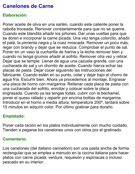 Canelones de Carne  Elaboración:  Poner aceite de oliva en una sartén, cuando este caliente poner la cebolla troceada. Remover constantemente para que no se queme. Cuando este blandita añadir los piñones. Dar unas vueltas para que se doren e incorporar la carne picada. Una vez tenga colorcito, añadir el paté, la pimienta negra y la nuez moscada. Remover un poco más, regar con brandy y dejar que se reduzca. Comprobar el punto de sal. Poner en un vaso la cucharilla de harina y la leche remover bien y cuando no tenga grumos añadir al sofrito. Remover otra vez y retirar. Dejar que se temple. Llenar de agua una cazuela grande, con una cucharada de sal y un chorrito de aceite. Cuando hierva echar las placas de pasta. Dejar cocer siguiendo las instrucciones del fabricante. Cuando estén en su punto, colar y dejar bajo el chorro de agua fría. Escurrir bien. Ahora ya procedemos al montaje. Engrasar una placa de horno con margarina. Rellenar cada placa de pasta con una cucharada del sofrito, enrollar y colocar sobre la placa engrasada. Cuando ya las tengas todas, cubrir con la bechamel, poner el queso rallado y repartir por encima bolitas de margarina. Introducir en el horno a media altura, temperatura 200º, tardará sobre 15 minutos en adquirir color. Por último gratinar para dorarlo.  Emplatado:  Poner cada ración en los platos individualmente con mucho cuidado. Tienden a pegarse los canelones unos con otros por el gratinado.  Comentario:  Los canelones (del italiano cannelloni) son una pasta ancha de forma rectangular que se emplea a menudo en la cocina italiana para hacer platos con carne picada, verdura, requesón y espinacas o incluso pescado en su interior.