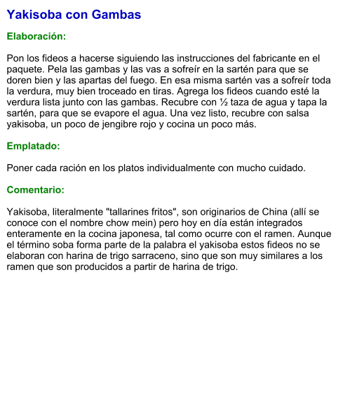 Yakisoba con Gambas  Elaboración:  Pon los fideos a hacerse siguiendo las instrucciones del fabricante en el paquete. Pela las gambas y las vas a sofreír en la sartén para que se doren bien y las apartas del fuego. En esa misma sartén vas a sofreír toda la verdura, muy bien troceado en tiras. Agrega los fideos cuando esté la verdura lista junto con las gambas. Recubre con ½ taza de agua y tapa la sartén, para que se evapore el agua. Una vez listo, recubre con salsa yakisoba, un poco de jengibre rojo y cocina un poco más.  Emplatado:  Poner cada ración en los platos individualmente con mucho cuidado.  Comentario:  Yakisoba, literalmente "tallarines fritos", son originarios de China (allí se conoce con el nombre chow mein) pero hoy en día están integrados enteramente en la cocina japonesa, tal como ocurre con el ramen. Aunque el término soba forma parte de la palabra el yakisoba estos fideos no se elaboran con harina de trigo sarraceno, sino que son muy similares a los ramen que son producidos a partir de harina de trigo.