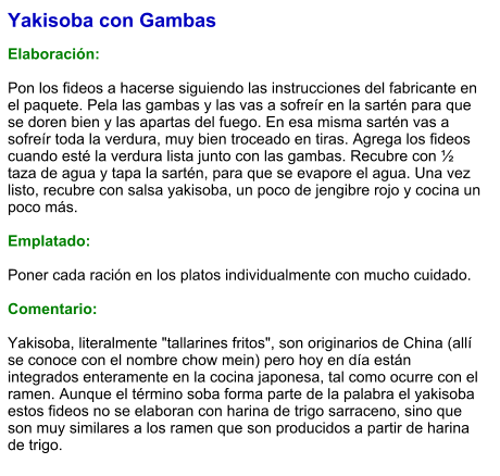 Yakisoba con Gambas  Elaboración:  Pon los fideos a hacerse siguiendo las instrucciones del fabricante en el paquete. Pela las gambas y las vas a sofreír en la sartén para que se doren bien y las apartas del fuego. En esa misma sartén vas a sofreír toda la verdura, muy bien troceado en tiras. Agrega los fideos cuando esté la verdura lista junto con las gambas. Recubre con ½ taza de agua y tapa la sartén, para que se evapore el agua. Una vez listo, recubre con salsa yakisoba, un poco de jengibre rojo y cocina un poco más.  Emplatado:  Poner cada ración en los platos individualmente con mucho cuidado.  Comentario:  Yakisoba, literalmente "tallarines fritos", son originarios de China (allí se conoce con el nombre chow mein) pero hoy en día están integrados enteramente en la cocina japonesa, tal como ocurre con el ramen. Aunque el término soba forma parte de la palabra el yakisoba estos fideos no se elaboran con harina de trigo sarraceno, sino que son muy similares a los ramen que son producidos a partir de harina de trigo.