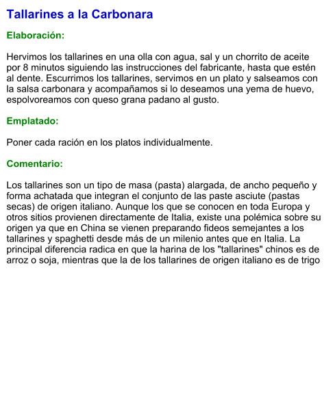 Tallarines a la Carbonara  Elaboración:  Hervimos los tallarines en una olla con agua, sal y un chorrito de aceite por 8 minutos siguiendo las instrucciones del fabricante, hasta que estén al dente. Escurrimos los tallarines, servimos en un plato y salseamos con la salsa carbonara y acompañamos si lo deseamos una yema de huevo, espolvoreamos con queso grana padano al gusto.  Emplatado:  Poner cada ración en los platos individualmente.  Comentario:  Los tallarines son un tipo de masa (pasta) alargada, de ancho pequeño y forma achatada que integran el conjunto de las paste asciute (pastas secas) de origen italiano. Aunque los que se conocen en toda Europa y otros sitios provienen directamente de Italia, existe una polémica sobre su origen ya que en China se vienen preparando fideos semejantes a los tallarines y spaghetti desde más de un milenio antes que en Italia. La principal diferencia radica en que la harina de los "tallarines" chinos es de arroz o soja, mientras que la de los tallarines de origen italiano es de trigo