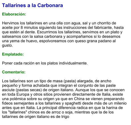 Tallarines a la Carbonara  Elaboración:  Hervimos los tallarines en una olla con agua, sal y un chorrito de aceite por 8 minutos siguiendo las instrucciones del fabricante, hasta que estén al dente. Escurrimos los tallarines, servimos en un plato y salseamos con la salsa carbonara y acompañamos si lo deseamos una yema de huevo, espolvoreamos con queso grana padano al gusto.  Emplatado:  Poner cada ración en los platos individualmente.  Comentario:  Los tallarines son un tipo de masa (pasta) alargada, de ancho pequeño y forma achatada que integran el conjunto de las paste asciute (pastas secas) de origen italiano. Aunque los que se conocen en toda Europa y otros sitios provienen directamente de Italia, existe una polémica sobre su origen ya que en China se vienen preparando fideos semejantes a los tallarines y spaghetti desde más de un milenio antes que en Italia. La principal diferencia radica en que la harina de los "tallarines" chinos es de arroz o soja, mientras que la de los tallarines de origen italiano es de trigo