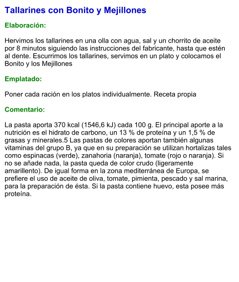 Tallarines con Bonito y Mejillones  Elaboración:  Hervimos los tallarines en una olla con agua, sal y un chorrito de aceite por 8 minutos siguiendo las instrucciones del fabricante, hasta que estén al dente. Escurrimos los tallarines, servimos en un plato y colocamos el Bonito y los Mejillones  Emplatado:  Poner cada ración en los platos individualmente. Receta propia  Comentario:  La pasta aporta 370 kcal (1546,6 kJ) cada 100 g. El principal aporte a la nutrición es el hidrato de carbono, un 13 % de proteína y un 1,5 % de grasas y minerales.5 Las pastas de colores aportan también algunas vitaminas del grupo B, ya que en su preparación se utilizan hortalizas tales como espinacas (verde), zanahoria (naranja), tomate (rojo o naranja). Si no se añade nada, la pasta queda de color crudo (ligeramente amarillento). De igual forma en la zona mediterránea de Europa, se prefiere el uso de aceite de oliva, tomate, pimienta, pescado y sal marina, para la preparación de ésta. Si la pasta contiene huevo, esta posee más proteína.