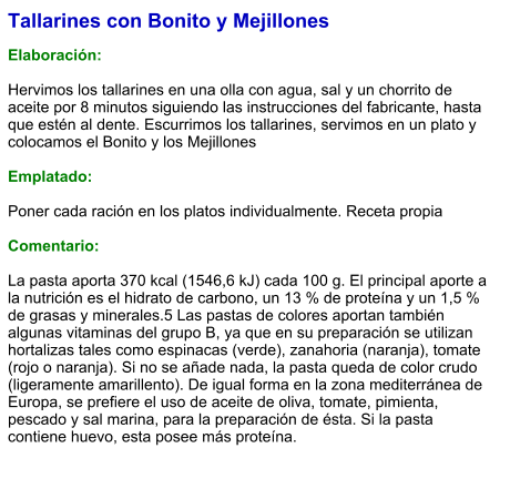 Tallarines con Bonito y Mejillones  Elaboración:  Hervimos los tallarines en una olla con agua, sal y un chorrito de aceite por 8 minutos siguiendo las instrucciones del fabricante, hasta que estén al dente. Escurrimos los tallarines, servimos en un plato y colocamos el Bonito y los Mejillones  Emplatado:  Poner cada ración en los platos individualmente. Receta propia  Comentario:  La pasta aporta 370 kcal (1546,6 kJ) cada 100 g. El principal aporte a la nutrición es el hidrato de carbono, un 13 % de proteína y un 1,5 % de grasas y minerales.5 Las pastas de colores aportan también algunas vitaminas del grupo B, ya que en su preparación se utilizan hortalizas tales como espinacas (verde), zanahoria (naranja), tomate (rojo o naranja). Si no se añade nada, la pasta queda de color crudo (ligeramente amarillento). De igual forma en la zona mediterránea de Europa, se prefiere el uso de aceite de oliva, tomate, pimienta, pescado y sal marina, para la preparación de ésta. Si la pasta contiene huevo, esta posee más proteína.
