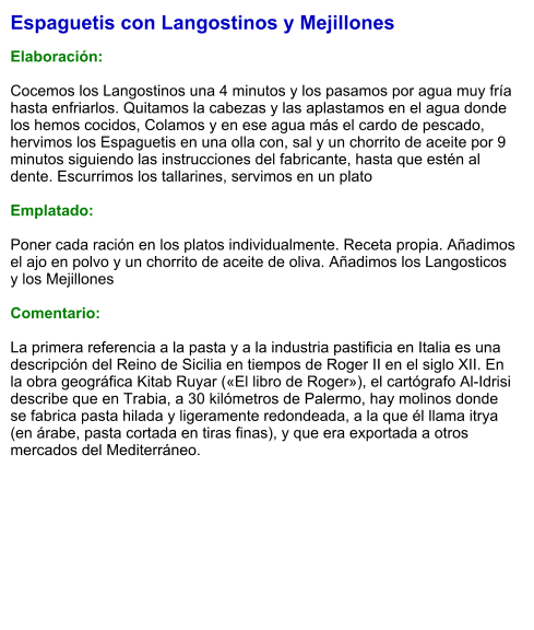 Espaguetis con Langostinos y Mejillones  Elaboración:  Cocemos los Langostinos una 4 minutos y los pasamos por agua muy fría hasta enfriarlos. Quitamos la cabezas y las aplastamos en el agua donde los hemos cocidos, Colamos y en ese agua más el cardo de pescado, hervimos los Espaguetis en una olla con, sal y un chorrito de aceite por 9 minutos siguiendo las instrucciones del fabricante, hasta que estén al dente. Escurrimos los tallarines, servimos en un plato   Emplatado:  Poner cada ración en los platos individualmente. Receta propia. Añadimos el ajo en polvo y un chorrito de aceite de oliva. Añadimos los Langosticos y los Mejillones  Comentario:  La primera referencia a la pasta y a la industria pastificia en Italia es una descripción del Reino de Sicilia en tiempos de Roger II en el siglo XII. En la obra geográfica Kitab Ruyar («El libro de Roger»), el cartógrafo Al-Idrisi describe que en Trabia, a 30 kilómetros de Palermo, hay molinos donde se fabrica pasta hilada y ligeramente redondeada, a la que él llama itrya (en árabe, pasta cortada en tiras finas), y que era exportada a otros mercados del Mediterráneo.