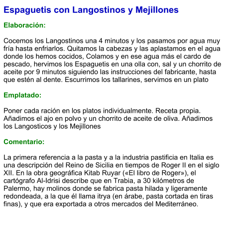 Espaguetis con Langostinos y Mejillones  Elaboración:  Cocemos los Langostinos una 4 minutos y los pasamos por agua muy fría hasta enfriarlos. Quitamos la cabezas y las aplastamos en el agua donde los hemos cocidos, Colamos y en ese agua más el cardo de pescado, hervimos los Espaguetis en una olla con, sal y un chorrito de aceite por 9 minutos siguiendo las instrucciones del fabricante, hasta que estén al dente. Escurrimos los tallarines, servimos en un plato   Emplatado:  Poner cada ración en los platos individualmente. Receta propia. Añadimos el ajo en polvo y un chorrito de aceite de oliva. Añadimos los Langosticos y los Mejillones  Comentario:  La primera referencia a la pasta y a la industria pastificia en Italia es una descripción del Reino de Sicilia en tiempos de Roger II en el siglo XII. En la obra geográfica Kitab Ruyar («El libro de Roger»), el cartógrafo Al-Idrisi describe que en Trabia, a 30 kilómetros de Palermo, hay molinos donde se fabrica pasta hilada y ligeramente redondeada, a la que él llama itrya (en árabe, pasta cortada en tiras finas), y que era exportada a otros mercados del Mediterráneo.