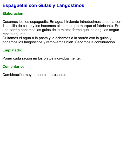 Espaguetis con Gulas y Langostinos  Elaboración:  Cocemos los los espaguetis, En agua hirviendo introducimos la pasta con 1 pastilla de caldo y los hacemos el tiempo que marque el fabricante. En una sartén hacemos las gulas de la misma forma que las angulas según receta adjunta. Quitamos el agua a la pasta y la echamos a la sartén con la gulas y ponemos los langostinos y removemos bien. Servimos a continuación  Emplatado:  Poner cada ración en los platos individualmente.  Comentario:  Combinación muy buena e interesante.