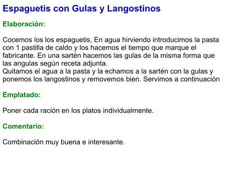 Espaguetis con Gulas y Langostinos  Elaboración:  Cocemos los los espaguetis, En agua hirviendo introducimos la pasta con 1 pastilla de caldo y los hacemos el tiempo que marque el fabricante. En una sartén hacemos las gulas de la misma forma que las angulas según receta adjunta. Quitamos el agua a la pasta y la echamos a la sartén con la gulas y ponemos los langostinos y removemos bien. Servimos a continuación  Emplatado:  Poner cada ración en los platos individualmente.  Comentario:  Combinación muy buena e interesante.