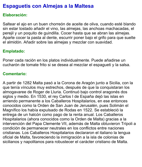 Espaguetis con Almejas a la Maltesa  Elaboración:  Saltear el ajo en un buen chorreón de aceite de oliva, cuando esté blando sin estar tostado añadir el vino, las almejas, las anchoas machacadas, el perejil y un poquito de guindilla. Cocer hasta que se abran las almejas. Aparte cocer la pasta al dente, escurrir poner bajo el grifo para que suelte el almidón. Añadir sobre las almejas y mezclar con suavidad.  Emplatado:  Poner cada ración en los platos individualmente. Puede añadirse un cucharón de tomate frito si se desea al mezclar el espagueti y la salsa.  Comentario:  A partir de 1282 Malta pasó a la Corona de Aragón junto a Sicilia, con la que tenía vínculos muy estrechos, después de que la conquistaran los almogavaree de Roger de Lluria. Continuó bajo control aragonés dos siglos y medio. En 1530, el rey Carlos I de España dejó las islas en arriendo permanente a los Caballeros Hospitalarios, en ese entonces conocidos como la Orden de San Juan de Jerusalén, pues Solimán el Magnífico los había expulsado de Rodas en 1522. Se estableció la entrega de un halcón como pago de la renta anual. Los Caballeros Hospitalarios (ahora conocidos como la Orden de Malta) gracias a la intervención del Papa Clemente VII, además de Malta obtuvieron Trípoli a condición de permanecer neutrales en los conflictos entre naciones cristianas. Los Caballeros Hospitalarios declararon el italiano la lengua oficial de Malta, favoreciendo la inmigración a la isla de colonias de sicilianos y napolitanos para robustecer el carácter cristiano de Malta.