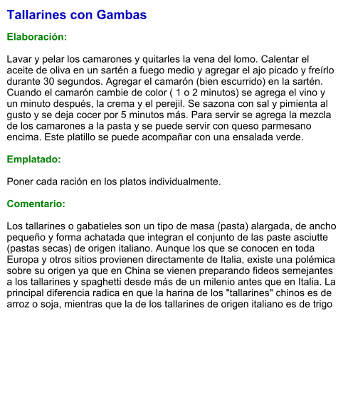 Tallarines con Gambas  Elaboración:  Lavar y pelar los camarones y quitarles la vena del lomo. Calentar el aceite de oliva en un sartén a fuego medio y agregar el ajo picado y freírlo  durante 30 segundos. Agregar el camarón (bien escurrido) en la sartén. Cuando el camarón cambie de color ( 1 o 2 minutos) se agrega el vino y un minuto después, la crema y el perejil. Se sazona con sal y pimienta al gusto y se deja cocer por 5 minutos más. Para servir se agrega la mezcla de los camarones a la pasta y se puede servir con queso parmesano encima. Este platillo se puede acompañar con una ensalada verde.  Emplatado:  Poner cada ración en los platos individualmente.   Comentario:  Los tallarines o gabatieles son un tipo de masa (pasta) alargada, de ancho pequeño y forma achatada que integran el conjunto de las paste asciutte (pastas secas) de origen italiano. Aunque los que se conocen en toda Europa y otros sitios provienen directamente de Italia, existe una polémica sobre su origen ya que en China se vienen preparando fideos semejantes a los tallarines y spaghetti desde más de un milenio antes que en Italia. La principal diferencia radica en que la harina de los "tallarines" chinos es de arroz o soja, mientras que la de los tallarines de origen italiano es de trigo