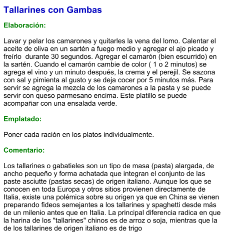 Tallarines con Gambas  Elaboración:  Lavar y pelar los camarones y quitarles la vena del lomo. Calentar el aceite de oliva en un sartén a fuego medio y agregar el ajo picado y freírlo  durante 30 segundos. Agregar el camarón (bien escurrido) en la sartén. Cuando el camarón cambie de color ( 1 o 2 minutos) se agrega el vino y un minuto después, la crema y el perejil. Se sazona con sal y pimienta al gusto y se deja cocer por 5 minutos más. Para servir se agrega la mezcla de los camarones a la pasta y se puede servir con queso parmesano encima. Este platillo se puede acompañar con una ensalada verde.  Emplatado:  Poner cada ración en los platos individualmente.   Comentario:  Los tallarines o gabatieles son un tipo de masa (pasta) alargada, de ancho pequeño y forma achatada que integran el conjunto de las paste asciutte (pastas secas) de origen italiano. Aunque los que se conocen en toda Europa y otros sitios provienen directamente de Italia, existe una polémica sobre su origen ya que en China se vienen preparando fideos semejantes a los tallarines y spaghetti desde más de un milenio antes que en Italia. La principal diferencia radica en que la harina de los "tallarines" chinos es de arroz o soja, mientras que la de los tallarines de origen italiano es de trigo