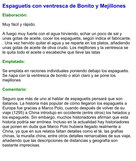 Espaguetis con ventresca de Bonito y Mejillones  Elaboración:  Muy fácil y rápido.  A fuego muy fuerte con el agua hirviendo, echar un poco de sal y unas gotas de aceite, cocer los espaguetis, según indica el fabricante. . Una vez hervido quitar el agua y se reparte en los platos, añadiendo unas gotas de aceite de oliva crudo. Los mejillones y la ventresca se le quita todo el aceite o escabeche que lleve las latas  Emplatado:  Se emplata en raciones individuales poniendo debajo los espaguetis. Se napa con la ventresca de bonito o atún claro y se pone los mejillones  Comentario:  Seguro que más de uno al hablar de espaguetis pensará que son italianos. La historia más popular de cómo llegaron los espaguetis a Europa fue gracias a Marco Polo, cuando después de volver de su viaje (1295) a China introdujo en occidente (entre otros) los helados y los espaguetis. Sin embargo, muchos historiadores afirman que esta historia podría ser errónea. Incluso en la actualidad hay historiadores que ponen en duda que Marco Polo hubiera llegado realmente a China, ya que en sus relatos faltan detalles como el té, las grafías chinas, la muralla china, entre otros detalles remarcables de sus viaje, añadiendo que las descripciones de distancias y geografía son bastante imprecisas.