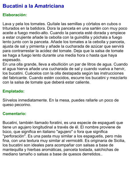 Bucatini a la Amatriciana  Elaboración:  Lava y pela los tomates. Quítale las semillas y córtalos en cubos o triturados en la batidora. Dora la panceta en una sartén con muy poco aceite a fuego medio-alto. Cuando la panceta esté dorada y empiece a estar crujiente añade la cebolla con la guindilla y póchala a fuego lento junto con la panceta. Añade los tomates a la cebolla y panceta, ajusta de sal y pimienta y añade la cucharada de azúcar que servirá para contrarrestar la acidez del tomate. Deja que la salsa de tomate se haga a fuego lento durante una media hora o hasta que haya espesado. En una olla grande, lleva a ebullición un par de litros de agua. Cuando el agua hierva añade una cucharada de sal y cuando vuelva a hervir, los bucatini. Cuécelos con la olla destapada según las instrucciones del fabricante. Cuando estén cocidos, escurre los bucatini y mezclarlo con la salsa de tomate que deberá estar caliente.  Emplatado:  Sírvelos inmediatamente. En la mesa, puedes rallarle un poco de queso pecorino.   Comentario:  Bucatini, también llamado foratini, es una especie de espagueti que tiene un agujero longitudinal a través de él. El nombre proviene de búco, que significa en italiano "agujero" o fora que significa "perforación". Es una pasta muy similar a los espaguetis, pero más fina, con una textura muy similar al vermicèlli. Es originaria de Sicilia, los bucatini son ideales para acompañar con salsas a base de mantequilla y hierbas aromáticas, panceta tostada, salchichas de mediano tamaño o salsas a base de quesos derretidos..