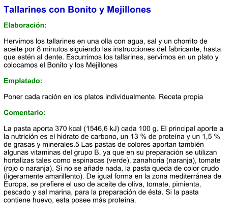 Tallarines con Bonito y Mejillones  Elaboración:  Hervimos los tallarines en una olla con agua, sal y un chorrito de aceite por 8 minutos siguiendo las instrucciones del fabricante, hasta que estén al dente. Escurrimos los tallarines, servimos en un plato y colocamos el Bonito y los Mejillones  Emplatado:  Poner cada ración en los platos individualmente. Receta propia  Comentario:  La pasta aporta 370 kcal (1546,6 kJ) cada 100 g. El principal aporte a la nutrición es el hidrato de carbono, un 13 % de proteína y un 1,5 % de grasas y minerales.5 Las pastas de colores aportan también algunas vitaminas del grupo B, ya que en su preparación se utilizan hortalizas tales como espinacas (verde), zanahoria (naranja), tomate (rojo o naranja). Si no se añade nada, la pasta queda de color crudo (ligeramente amarillento). De igual forma en la zona mediterránea de Europa, se prefiere el uso de aceite de oliva, tomate, pimienta, pescado y sal marina, para la preparación de ésta. Si la pasta contiene huevo, esta posee más proteína.