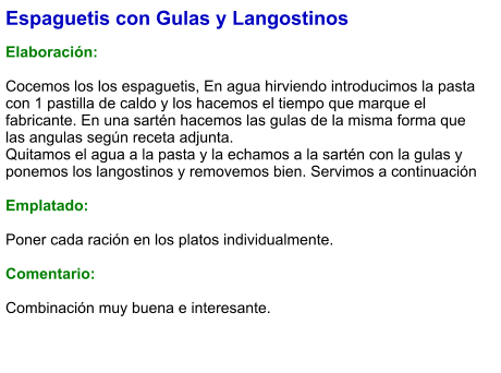 Espaguetis con Gulas y Langostinos  Elaboración:  Cocemos los los espaguetis, En agua hirviendo introducimos la pasta con 1 pastilla de caldo y los hacemos el tiempo que marque el fabricante. En una sartén hacemos las gulas de la misma forma que las angulas según receta adjunta. Quitamos el agua a la pasta y la echamos a la sartén con la gulas y ponemos los langostinos y removemos bien. Servimos a continuación  Emplatado:  Poner cada ración en los platos individualmente.  Comentario:  Combinación muy buena e interesante.