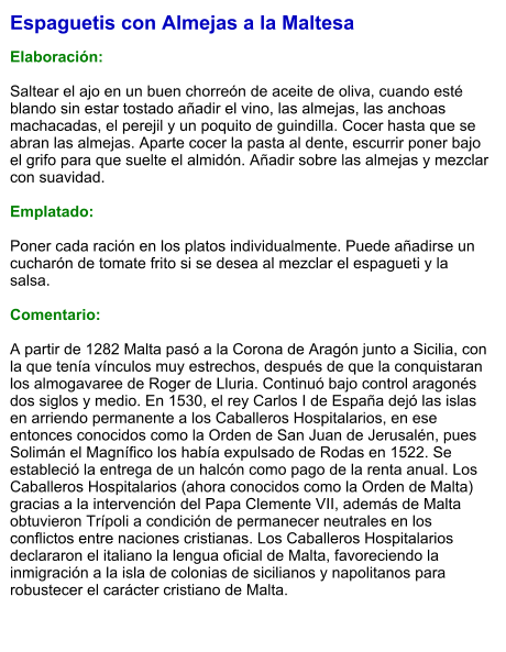 Espaguetis con Almejas a la Maltesa  Elaboración:  Saltear el ajo en un buen chorreón de aceite de oliva, cuando esté blando sin estar tostado añadir el vino, las almejas, las anchoas machacadas, el perejil y un poquito de guindilla. Cocer hasta que se abran las almejas. Aparte cocer la pasta al dente, escurrir poner bajo el grifo para que suelte el almidón. Añadir sobre las almejas y mezclar con suavidad.  Emplatado:  Poner cada ración en los platos individualmente. Puede añadirse un cucharón de tomate frito si se desea al mezclar el espagueti y la salsa.  Comentario:  A partir de 1282 Malta pasó a la Corona de Aragón junto a Sicilia, con la que tenía vínculos muy estrechos, después de que la conquistaran los almogavaree de Roger de Lluria. Continuó bajo control aragonés dos siglos y medio. En 1530, el rey Carlos I de España dejó las islas en arriendo permanente a los Caballeros Hospitalarios, en ese entonces conocidos como la Orden de San Juan de Jerusalén, pues Solimán el Magnífico los había expulsado de Rodas en 1522. Se estableció la entrega de un halcón como pago de la renta anual. Los Caballeros Hospitalarios (ahora conocidos como la Orden de Malta) gracias a la intervención del Papa Clemente VII, además de Malta obtuvieron Trípoli a condición de permanecer neutrales en los conflictos entre naciones cristianas. Los Caballeros Hospitalarios declararon el italiano la lengua oficial de Malta, favoreciendo la inmigración a la isla de colonias de sicilianos y napolitanos para robustecer el carácter cristiano de Malta.