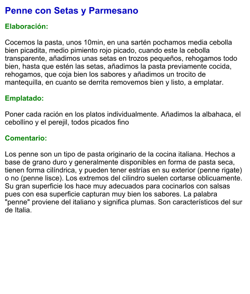 Penne con Setas y Parmesano  Elaboración:  Cocemos la pasta, unos 10min, en una sartén pochamos media cebolla bien picadita, medio pimiento rojo picado, cuando este la cebolla transparente, añadimos unas setas en trozos pequeños, rehogamos todo bien, hasta que estén las setas, añadimos la pasta previamente cocida, rehogamos, que coja bien los sabores y añadimos un trocito de mantequilla, en cuanto se derrita removemos bien y listo, a emplatar.  Emplatado:  Poner cada ración en los platos individualmente. Añadimos la albahaca, el cebollino y el perejil, todos picados fino  Comentario:  Los penne son un tipo de pasta originario de la cocina italiana. Hechos a base de grano duro y generalmente disponibles en forma de pasta seca, tienen forma cilíndrica, y pueden tener estrías en su exterior (penne rigate) o no (penne lisce). Los extremos del cilindro suelen cortarse oblicuamente. Su gran superficie los hace muy adecuados para cocinarlos con salsas pues con esa superficie capturan muy bien los sabores. La palabra "penne" proviene del italiano y significa plumas. Son característicos del sur de Italia.