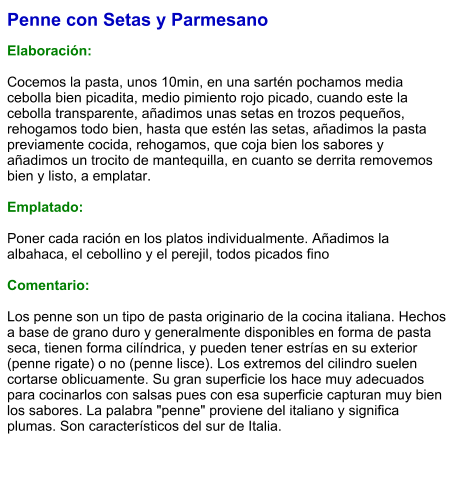 Penne con Setas y Parmesano  Elaboración:  Cocemos la pasta, unos 10min, en una sartén pochamos media cebolla bien picadita, medio pimiento rojo picado, cuando este la cebolla transparente, añadimos unas setas en trozos pequeños, rehogamos todo bien, hasta que estén las setas, añadimos la pasta previamente cocida, rehogamos, que coja bien los sabores y añadimos un trocito de mantequilla, en cuanto se derrita removemos bien y listo, a emplatar.  Emplatado:  Poner cada ración en los platos individualmente. Añadimos la albahaca, el cebollino y el perejil, todos picados fino  Comentario:  Los penne son un tipo de pasta originario de la cocina italiana. Hechos a base de grano duro y generalmente disponibles en forma de pasta seca, tienen forma cilíndrica, y pueden tener estrías en su exterior (penne rigate) o no (penne lisce). Los extremos del cilindro suelen cortarse oblicuamente. Su gran superficie los hace muy adecuados para cocinarlos con salsas pues con esa superficie capturan muy bien los sabores. La palabra "penne" proviene del italiano y significa plumas. Son característicos del sur de Italia.