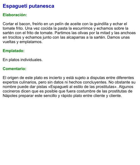 Espagueti putanesca  Elaboración:  Cortar el bacon, freírlo en un pelín de aceite con la guindilla y echar el tomate frito. Una vez cocida la pasta la escurrimos y echamos sobre la sartén con el frito de tomate. Partimos las olivas por la mitad y las anchoas en trocitos y echamos junto con las alcaparras a la sartén. Damos unas vueltas y emplatamos.  Emplatado:  En platos individuales.  Comentario:  El origen de este plato es incierto y está sujeto a disputas entre diferentes expertos culinarios, pero sin datos ni hechos concluyentes. No obstante su nombre puede dar pistas «Espagueti al estilo de las prostitutas». Algunos cocineros dicen que es posible que fuera costumbre de las prostitutas de Nápoles preparar este sencillo y rápido plato entre cliente y cliente.