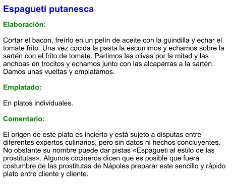 Espagueti putanesca  Elaboración:  Cortar el bacon, freírlo en un pelín de aceite con la guindilla y echar el tomate frito. Una vez cocida la pasta la escurrimos y echamos sobre la sartén con el frito de tomate. Partimos las olivas por la mitad y las anchoas en trocitos y echamos junto con las alcaparras a la sartén. Damos unas vueltas y emplatamos.  Emplatado:  En platos individuales.  Comentario:  El origen de este plato es incierto y está sujeto a disputas entre diferentes expertos culinarios, pero sin datos ni hechos concluyentes. No obstante su nombre puede dar pistas «Espagueti al estilo de las prostitutas». Algunos cocineros dicen que es posible que fuera costumbre de las prostitutas de Nápoles preparar este sencillo y rápido plato entre cliente y cliente.
