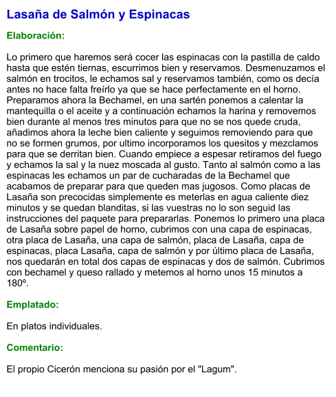 Lasaña de Salmón y Espinacas  Elaboración:  Lo primero que haremos será cocer las espinacas con la pastilla de caldo hasta que estén tiernas, escurrimos bien y reservamos. Desmenuzamos el salmón en trocitos, le echamos sal y reservamos también, como os decía antes no hace falta freírlo ya que se hace perfectamente en el horno. Preparamos ahora la Bechamel, en una sartén ponemos a calentar la mantequilla o el aceite y a continuación echamos la harina y removemos bien durante al menos tres minutos para que no se nos quede cruda, añadimos ahora la leche bien caliente y seguimos removiendo para que no se formen grumos, por ultimo incorporamos los quesitos y mezclamos para que se derritan bien. Cuando empiece a espesar retiramos del fuego y echamos la sal y la nuez moscada al gusto. Tanto al salmón como a las espinacas les echamos un par de cucharadas de la Bechamel que acabamos de preparar para que queden mas jugosos. Como placas de Lasaña son precocidas simplemente es meterlas en agua caliente diez minutos y se quedan blanditas, si las vuestras no lo son seguid las instrucciones del paquete para prepararlas. Ponemos lo primero una placa de Lasaña sobre papel de horno, cubrimos con una capa de espinacas, otra placa de Lasaña, una capa de salmón, placa de Lasaña, capa de espinacas, placa Lasaña, capa de salmón y por último placa de Lasaña, nos quedarán en total dos capas de espinacas y dos de salmón. Cubrimos con bechamel y queso rallado y metemos al horno unos 15 minutos a 180º.  Emplatado:  En platos individuales.  Comentario:  El propio Cicerón menciona su pasión por el "Lagum".