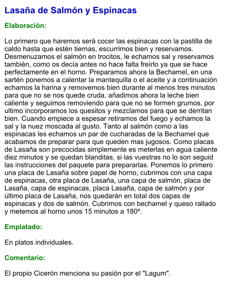 Lasaña de Salmón y Espinacas  Elaboración:  Lo primero que haremos será cocer las espinacas con la pastilla de caldo hasta que estén tiernas, escurrimos bien y reservamos. Desmenuzamos el salmón en trocitos, le echamos sal y reservamos también, como os decía antes no hace falta freírlo ya que se hace perfectamente en el horno. Preparamos ahora la Bechamel, en una sartén ponemos a calentar la mantequilla o el aceite y a continuación echamos la harina y removemos bien durante al menos tres minutos para que no se nos quede cruda, añadimos ahora la leche bien caliente y seguimos removiendo para que no se formen grumos, por ultimo incorporamos los quesitos y mezclamos para que se derritan bien. Cuando empiece a espesar retiramos del fuego y echamos la sal y la nuez moscada al gusto. Tanto al salmón como a las espinacas les echamos un par de cucharadas de la Bechamel que acabamos de preparar para que queden mas jugosos. Como placas de Lasaña son precocidas simplemente es meterlas en agua caliente diez minutos y se quedan blanditas, si las vuestras no lo son seguid las instrucciones del paquete para prepararlas. Ponemos lo primero una placa de Lasaña sobre papel de horno, cubrimos con una capa de espinacas, otra placa de Lasaña, una capa de salmón, placa de Lasaña, capa de espinacas, placa Lasaña, capa de salmón y por último placa de Lasaña, nos quedarán en total dos capas de espinacas y dos de salmón. Cubrimos con bechamel y queso rallado y metemos al horno unos 15 minutos a 180º.  Emplatado:  En platos individuales.  Comentario:  El propio Cicerón menciona su pasión por el "Lagum".