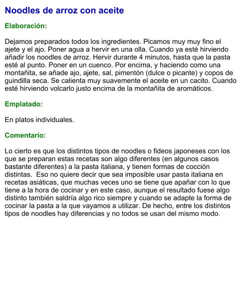 Noodles de arroz con aceite  Elaboración:  Dejamos preparados todos los ingredientes. Picamos muy muy fino el ajete y el ajo. Poner agua a hervir en una olla. Cuando ya esté hirviendo añadir los noodles de arroz. Hervir durante 4 minutos, hasta que la pasta esté al punto. Poner en un cuenco. Por encima, y haciendo como una montañita, se añade ajo, ajete, sal, pimentón (dulce o picante) y copos de guindilla seca. Se calienta muy suavemente el aceite en un cacito. Cuando esté hirviendo volcarlo justo encima de la montañita de aromáticos.    Emplatado:  En platos individuales.  Comentario:  Lo cierto es que los distintos tipos de noodles o fideos japoneses con los que se preparan estas recetas son algo diferentes (en algunos casos bastante diferentes) a la pasta italiana, y tienen formas de cocción distintas.  Eso no quiere decir que sea imposible usar pasta italiana en recetas asiáticas, que muchas veces uno se tiene que apañar con lo que tiene a la hora de cocinar y en este caso, aunque el resultado fuese algo distinto también saldría algo rico siempre y cuando se adapte la forma de cocinar la pasta a la que vayamos a utilizar. De hecho, entre los distintos tipos de noodles hay diferencias y no todos se usan del mismo modo.