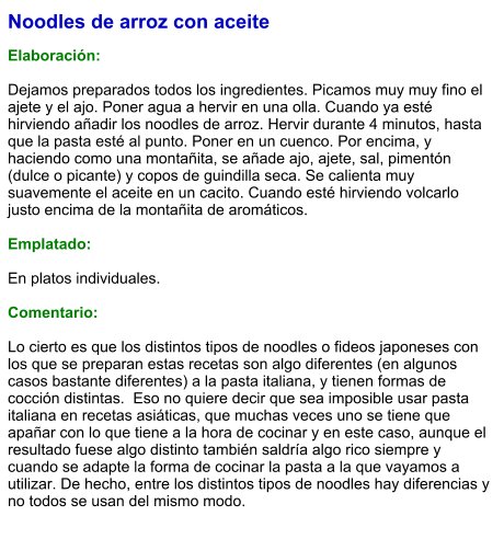 Noodles de arroz con aceite  Elaboración:  Dejamos preparados todos los ingredientes. Picamos muy muy fino el ajete y el ajo. Poner agua a hervir en una olla. Cuando ya esté hirviendo añadir los noodles de arroz. Hervir durante 4 minutos, hasta que la pasta esté al punto. Poner en un cuenco. Por encima, y haciendo como una montañita, se añade ajo, ajete, sal, pimentón (dulce o picante) y copos de guindilla seca. Se calienta muy suavemente el aceite en un cacito. Cuando esté hirviendo volcarlo justo encima de la montañita de aromáticos.    Emplatado:  En platos individuales.  Comentario:  Lo cierto es que los distintos tipos de noodles o fideos japoneses con los que se preparan estas recetas son algo diferentes (en algunos casos bastante diferentes) a la pasta italiana, y tienen formas de cocción distintas.  Eso no quiere decir que sea imposible usar pasta italiana en recetas asiáticas, que muchas veces uno se tiene que apañar con lo que tiene a la hora de cocinar y en este caso, aunque el resultado fuese algo distinto también saldría algo rico siempre y cuando se adapte la forma de cocinar la pasta a la que vayamos a utilizar. De hecho, entre los distintos tipos de noodles hay diferencias y no todos se usan del mismo modo.