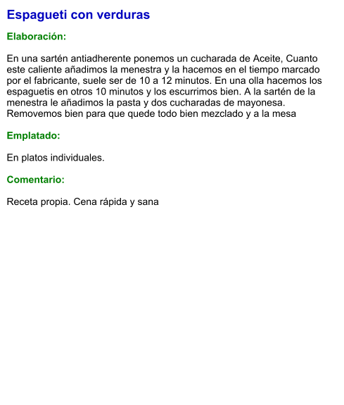 Espagueti con verduras  Elaboración:  En una sartén antiadherente ponemos un cucharada de Aceite, Cuanto este caliente añadimos la menestra y la hacemos en el tiempo marcado por el fabricante, suele ser de 10 a 12 minutos. En una olla hacemos los espaguetis en otros 10 minutos y los escurrimos bien. A la sartén de la menestra le añadimos la pasta y dos cucharadas de mayonesa. Removemos bien para que quede todo bien mezclado y a la mesa  Emplatado:  En platos individuales.  Comentario:  Receta propia. Cena rápida y sana