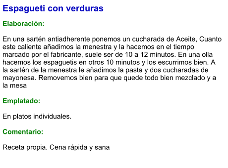 Espagueti con verduras  Elaboración:  En una sartén antiadherente ponemos un cucharada de Aceite, Cuanto este caliente añadimos la menestra y la hacemos en el tiempo marcado por el fabricante, suele ser de 10 a 12 minutos. En una olla hacemos los espaguetis en otros 10 minutos y los escurrimos bien. A la sartén de la menestra le añadimos la pasta y dos cucharadas de mayonesa. Removemos bien para que quede todo bien mezclado y a la mesa  Emplatado:  En platos individuales.  Comentario:  Receta propia. Cena rápida y sana