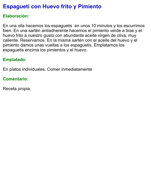 Espagueti con Huevo frito y Pimiento  Elaboración:  En una olla hacemos los espaguetis  en unos 10 minutos y los escurrimos bien. En una sartén antiadherente hacemos el pimiento verde a tiras y el huevo frito a nuestro gusto con abundante aceite virgen de oliva, muy caliente. Reservamos. En la misma sartén con el aceite del huevo y el pimiento damos unas vueltas a los espaguetis. Emplatamos los espaguetis encima los pimientos y el huevo.  Emplatado:  En platos individuales. Comer inmediatamente  Comentario:  Receta propia.