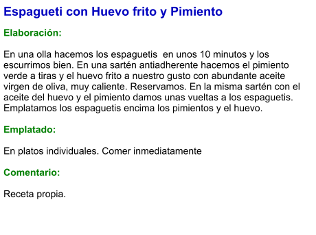 Espagueti con Huevo frito y Pimiento  Elaboración:  En una olla hacemos los espaguetis  en unos 10 minutos y los escurrimos bien. En una sartén antiadherente hacemos el pimiento verde a tiras y el huevo frito a nuestro gusto con abundante aceite virgen de oliva, muy caliente. Reservamos. En la misma sartén con el aceite del huevo y el pimiento damos unas vueltas a los espaguetis. Emplatamos los espaguetis encima los pimientos y el huevo.  Emplatado:  En platos individuales. Comer inmediatamente  Comentario:  Receta propia.