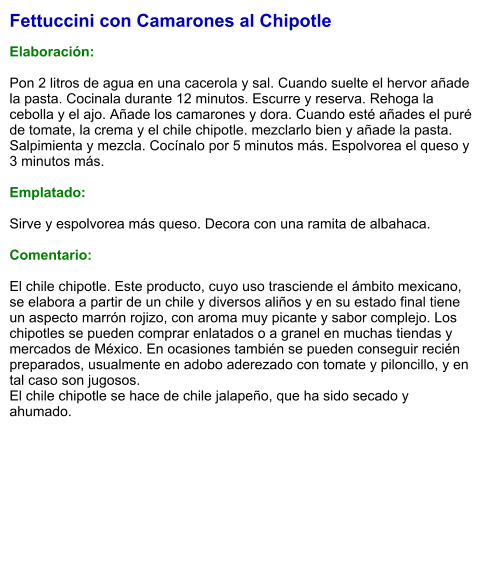 Fettuccini con Camarones al Chipotle  Elaboración:  Pon 2 litros de agua en una cacerola y sal. Cuando suelte el hervor añade la pasta. Cocinala durante 12 minutos. Escurre y reserva. Rehoga la cebolla y el ajo. Añade los camarones y dora. Cuando esté añades el puré de tomate, la crema y el chile chipotle. mezclarlo bien y añade la pasta. Salpimienta y mezcla. Cocínalo por 5 minutos más. Espolvorea el queso y 3 minutos más.  Emplatado:  Sirve y espolvorea más queso. Decora con una ramita de albahaca.   Comentario:  El chile chipotle. Este producto, cuyo uso trasciende el ámbito mexicano, se elabora a partir de un chile y diversos aliños y en su estado final tiene un aspecto marrón rojizo, con aroma muy picante y sabor complejo. Los chipotles se pueden comprar enlatados o a granel en muchas tiendas y mercados de México. En ocasiones también se pueden conseguir recién preparados, usualmente en adobo aderezado con tomate y piloncillo, y en tal caso son jugosos.  El chile chipotle se hace de chile jalapeño, que ha sido secado y ahumado.