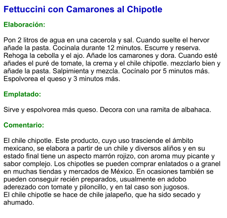Fettuccini con Camarones al Chipotle  Elaboración:  Pon 2 litros de agua en una cacerola y sal. Cuando suelte el hervor añade la pasta. Cocinala durante 12 minutos. Escurre y reserva. Rehoga la cebolla y el ajo. Añade los camarones y dora. Cuando esté añades el puré de tomate, la crema y el chile chipotle. mezclarlo bien y añade la pasta. Salpimienta y mezcla. Cocínalo por 5 minutos más. Espolvorea el queso y 3 minutos más.  Emplatado:  Sirve y espolvorea más queso. Decora con una ramita de albahaca.   Comentario:  El chile chipotle. Este producto, cuyo uso trasciende el ámbito mexicano, se elabora a partir de un chile y diversos aliños y en su estado final tiene un aspecto marrón rojizo, con aroma muy picante y sabor complejo. Los chipotles se pueden comprar enlatados o a granel en muchas tiendas y mercados de México. En ocasiones también se pueden conseguir recién preparados, usualmente en adobo aderezado con tomate y piloncillo, y en tal caso son jugosos.  El chile chipotle se hace de chile jalapeño, que ha sido secado y ahumado.