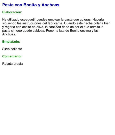 Pasta con Bonito y Anchoas  Elaboración:  He utilizado espagueti, puedes emplear la pasta que quieras. Hacerla siguiendo las instrucciones del fabricante. Cuando este hecha colarla bien y regarla con aceite de oliva. la cantidad debe de ser el que admita la pasta sin que quede caldosa. Poner la lata de Bonito encima y las Anchoas.  Emplatado:  Sirve caliente  Comentario:  Receta propia