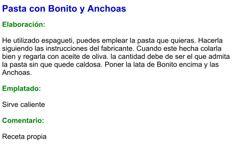 Pasta con Bonito y Anchoas  Elaboración:  He utilizado espagueti, puedes emplear la pasta que quieras. Hacerla siguiendo las instrucciones del fabricante. Cuando este hecha colarla bien y regarla con aceite de oliva. la cantidad debe de ser el que admita la pasta sin que quede caldosa. Poner la lata de Bonito encima y las Anchoas.  Emplatado:  Sirve caliente  Comentario:  Receta propia
