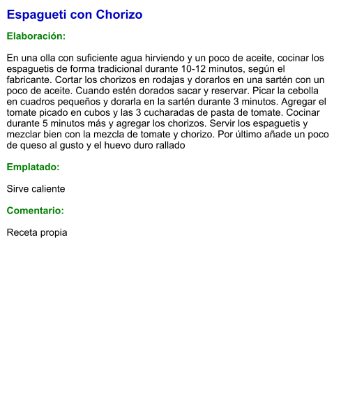 Espagueti con Chorizo  Elaboración:  En una olla con suficiente agua hirviendo y un poco de aceite, cocinar los espaguetis de forma tradicional durante 10-12 minutos, según el fabricante. Cortar los chorizos en rodajas y dorarlos en una sartén con un poco de aceite. Cuando estén dorados sacar y reservar. Picar la cebolla en cuadros pequeños y dorarla en la sartén durante 3 minutos. Agregar el tomate picado en cubos y las 3 cucharadas de pasta de tomate. Cocinar durante 5 minutos más y agregar los chorizos. Servir los espaguetis y mezclar bien con la mezcla de tomate y chorizo. Por último añade un poco de queso al gusto y el huevo duro rallado  Emplatado:  Sirve caliente  Comentario:  Receta propia