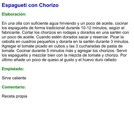 Espagueti con Chorizo  Elaboración:  En una olla con suficiente agua hirviendo y un poco de aceite, cocinar los espaguetis de forma tradicional durante 10-12 minutos, según el fabricante. Cortar los chorizos en rodajas y dorarlos en una sartén con un poco de aceite. Cuando estén dorados sacar y reservar. Picar la cebolla en cuadros pequeños y dorarla en la sartén durante 3 minutos. Agregar el tomate picado en cubos y las 3 cucharadas de pasta de tomate. Cocinar durante 5 minutos más y agregar los chorizos. Servir los espaguetis y mezclar bien con la mezcla de tomate y chorizo. Por último añade un poco de queso al gusto y el huevo duro rallado  Emplatado:  Sirve caliente  Comentario:  Receta propia